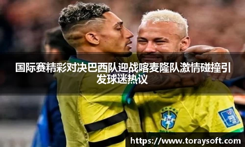 国际赛精彩对决巴西队迎战喀麦隆队激情碰撞引发球迷热议