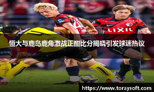 恒大与鹿岛鹿角激战正酣比分揭晓引发球迷热议